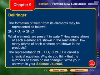 Bellringer The formation of water from its elements may be represented as follows: 2H 2  + O 2     2H 2 O What elements are present in water? How many atoms of each element are shown in the reactants? How many atoms of each element are shown in the products? The representation 2H 2  + O 2     2H 2 O is called a chemical equation. Why do you think that the numbers of atoms do not change?  Write your answers in your  Science Journal. Section 1  Forming New Substances Chapter 9 