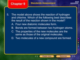 5. The model above shows the reaction of hydrogen and chlorine. Which of the following best describes the result of the reaction shown in the model? A. Four new diatomic molecules form. B. Bonds are formed between two hydrogen atoms. C. The properties of the new molecules are the same as those of the original molecules. D. Two molecules of a new compound are formed. Chapter 9 Standards Assessment 