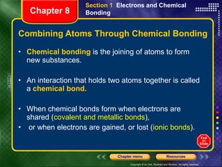 Combining Atoms Through Chemical Bonding Chemical bonding  is the joining of atoms to form new substances. An interaction that holds two atoms together is called a  chemical bond. When chemical bonds form when electrons are shared ( covalent and metallic bonds ), or when electrons are gained, or lost ( ionic bonds ). Section 1  Electrons and Chemical Bonding Chapter 8 