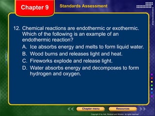 12. Chemical reactions are endothermic or exothermic. Which of the following is an example of an endothermic reaction? A. Ice absorbs energy and melts to form liquid water. B. Wood burns and releases light and heat. C. Fireworks explode and release light. D. Water absorbs energy and decomposes to form hydrogen and oxygen. Chapter 9 Standards Assessment 