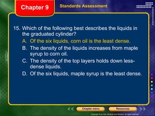 15. Which of the following best describes the liquids in the graduated cylinder? A. Of the six liquids, corn oil is the least dense. B. The density of the liquids increases from maple syrup to corn oil. C. The density of the top layers holds down less-dense liquids. D. Of the six liquids, maple syrup is the least dense. Chapter 9 Standards Assessment 