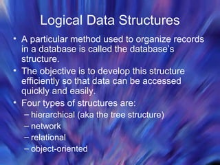 Logical Data Structures A particular method used to organize records in a database is called the database’s structure. The objective is to develop this structure efficiently so that data can be accessed quickly and easily. Four types of structures are:  hierarchical (aka the tree structure) network relational object-oriented 