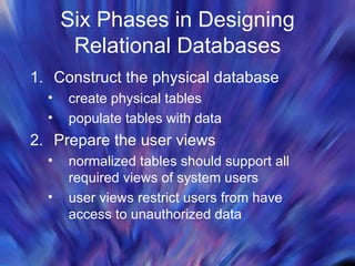 Six Phases in Designing Relational Databases Construct the physical database create physical tables populate tables with data  Prepare the user views normalized tables should support all required views of system users user views restrict users from have access to unauthorized data  
