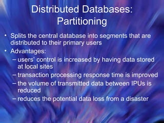 Distributed Databases: Partitioning Splits the central database into segments that are distributed to their primary users Advantages: users’ control is increased by having data stored at local sites transaction processing response time is improved the volume of transmitted data between IPUs is reduced reduces the potential data loss from a disaster 