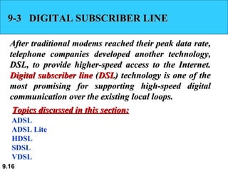 9-3  DIGITAL SUBSCRIBER LINE After traditional modems reached their peak data rate, telephone companies developed another technology, DSL, to provide higher-speed access to the Internet.  Digital subscriber line  ( DSL ) technology is one of the most promising for supporting high-speed digital communication over the existing local loops.  ADSL ADSL Lite HDSL SDSL VDSL Topics discussed in this section: 