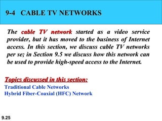 9-4  CABLE TV NETWORKS The  cable TV network  started as a video service provider, but it has moved to the business of Internet access. In this section, we discuss cable TV networks per se; in Section 9.5 we discuss how this network can be used to provide high-speed access to the Internet. Traditional Cable Networks Hybrid Fiber-Coaxial (HFC) Network Topics discussed in this section: 