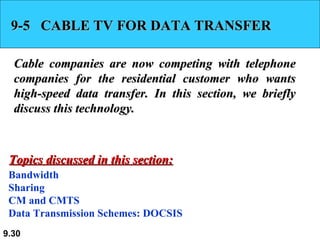 9-5  CABLE TV FOR DATA TRANSFER Cable companies are now competing with telephone companies for the residential customer who wants high-speed data transfer. In this section, we briefly discuss this technology. Bandwidth Sharing CM and CMTS Data Transmission Schemes: DOCSIS Topics discussed in this section: 