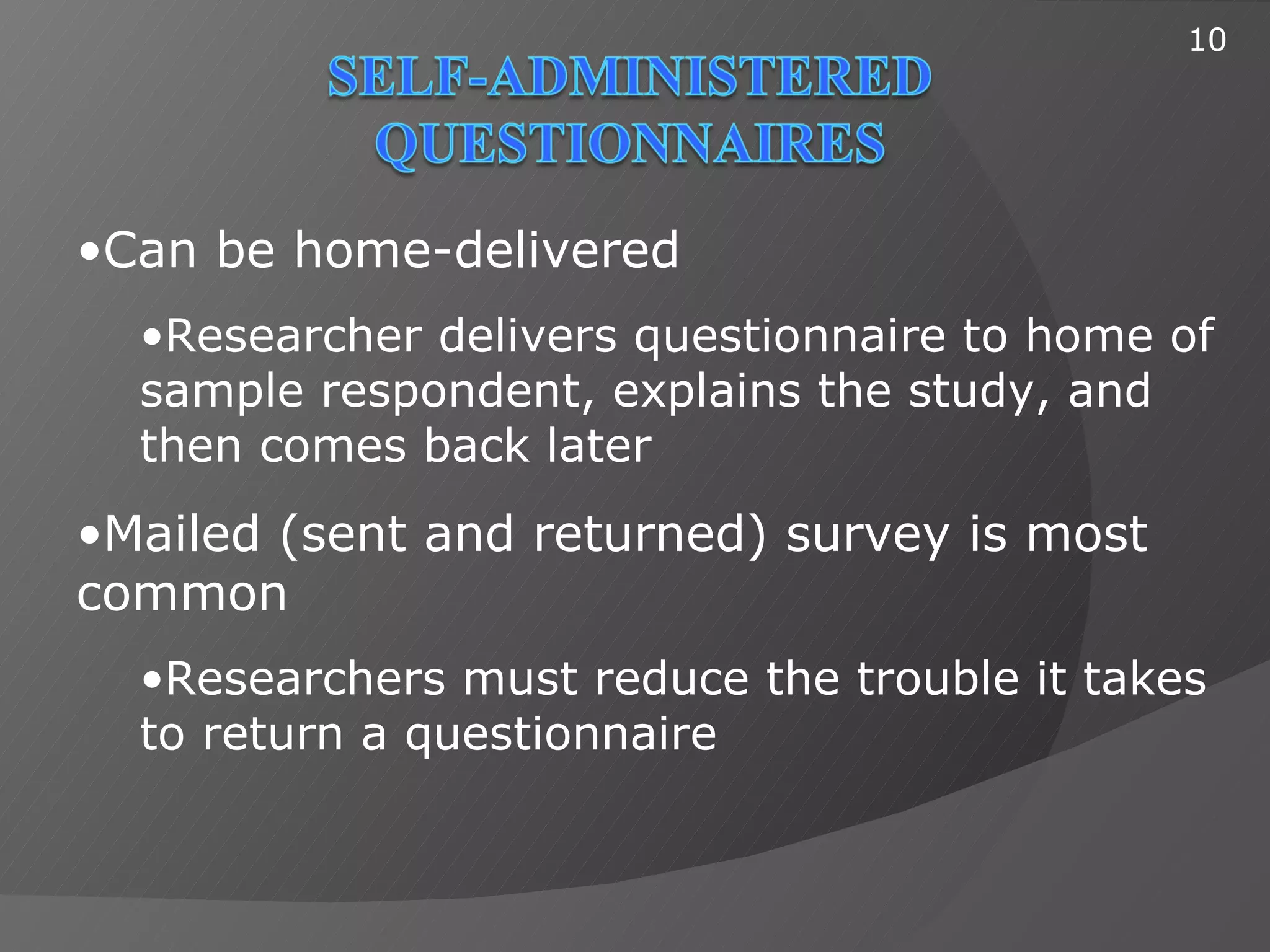 10




•Can be home-delivered
  •Researcher delivers questionnaire to home of
  sample respondent, explains the study, and
  then comes back later
•Mailed (sent and returned) survey is most
common
  •Researchers must reduce the trouble it takes
  to return a questionnaire
 