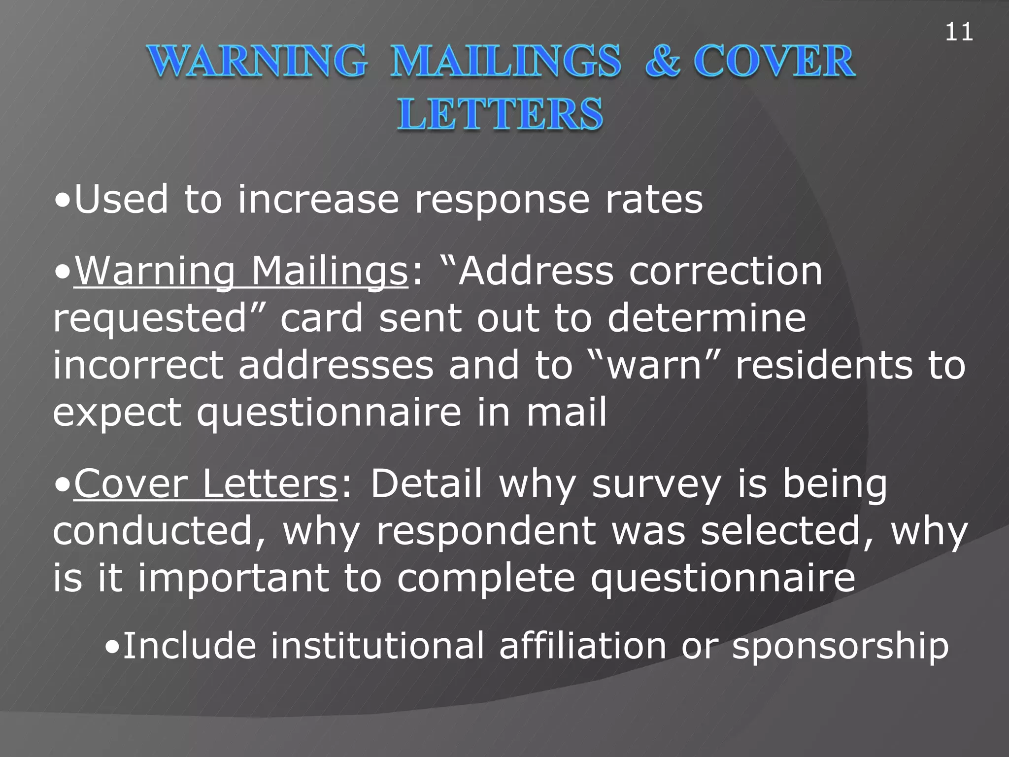 11




•Used to increase response rates
•Warning Mailings: “Address correction
requested” card sent out to determine
incorrect addresses and to “warn” residents to
expect questionnaire in mail
•Cover Letters: Detail why survey is being
conducted, why respondent was selected, why
is it important to complete questionnaire
  •Include institutional affiliation or sponsorship
 