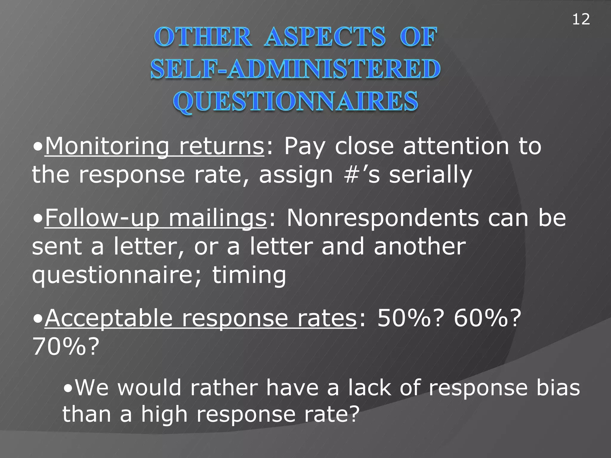 12




•Monitoring returns: Pay close attention to
the response rate, assign #’s serially
•Follow-up mailings: Nonrespondents can be
sent a letter, or a letter and another
questionnaire; timing
•Acceptable response rates: 50%? 60%?
70%?
  •We would rather have a lack of response bias
  than a high response rate?
 