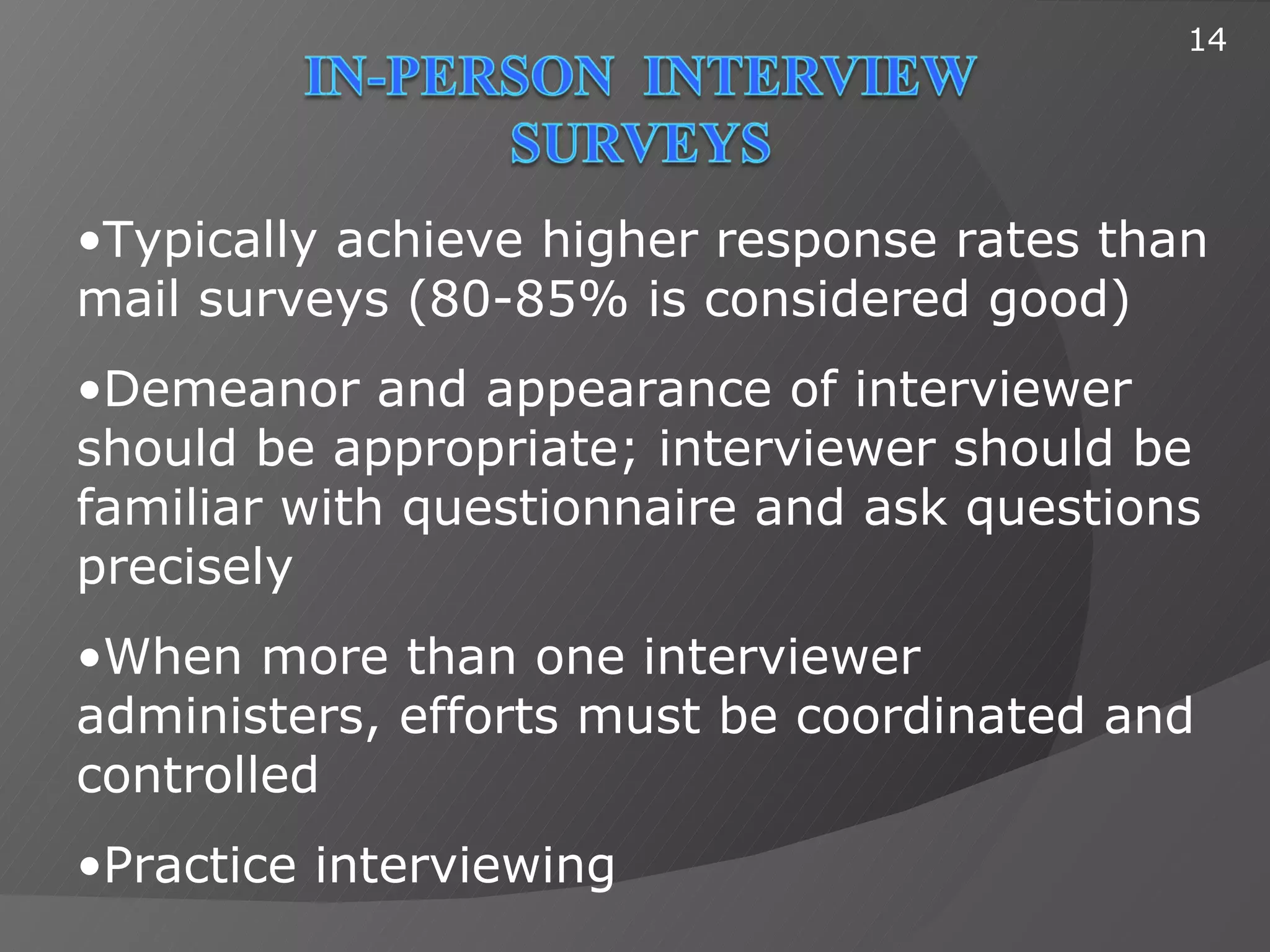 14




•Typically achieve higher response rates than
mail surveys (80-85% is considered good)
•Demeanor and appearance of interviewer
should be appropriate; interviewer should be
familiar with questionnaire and ask questions
precisely
•When more than one interviewer
administers, efforts must be coordinated and
controlled
•Practice interviewing
 