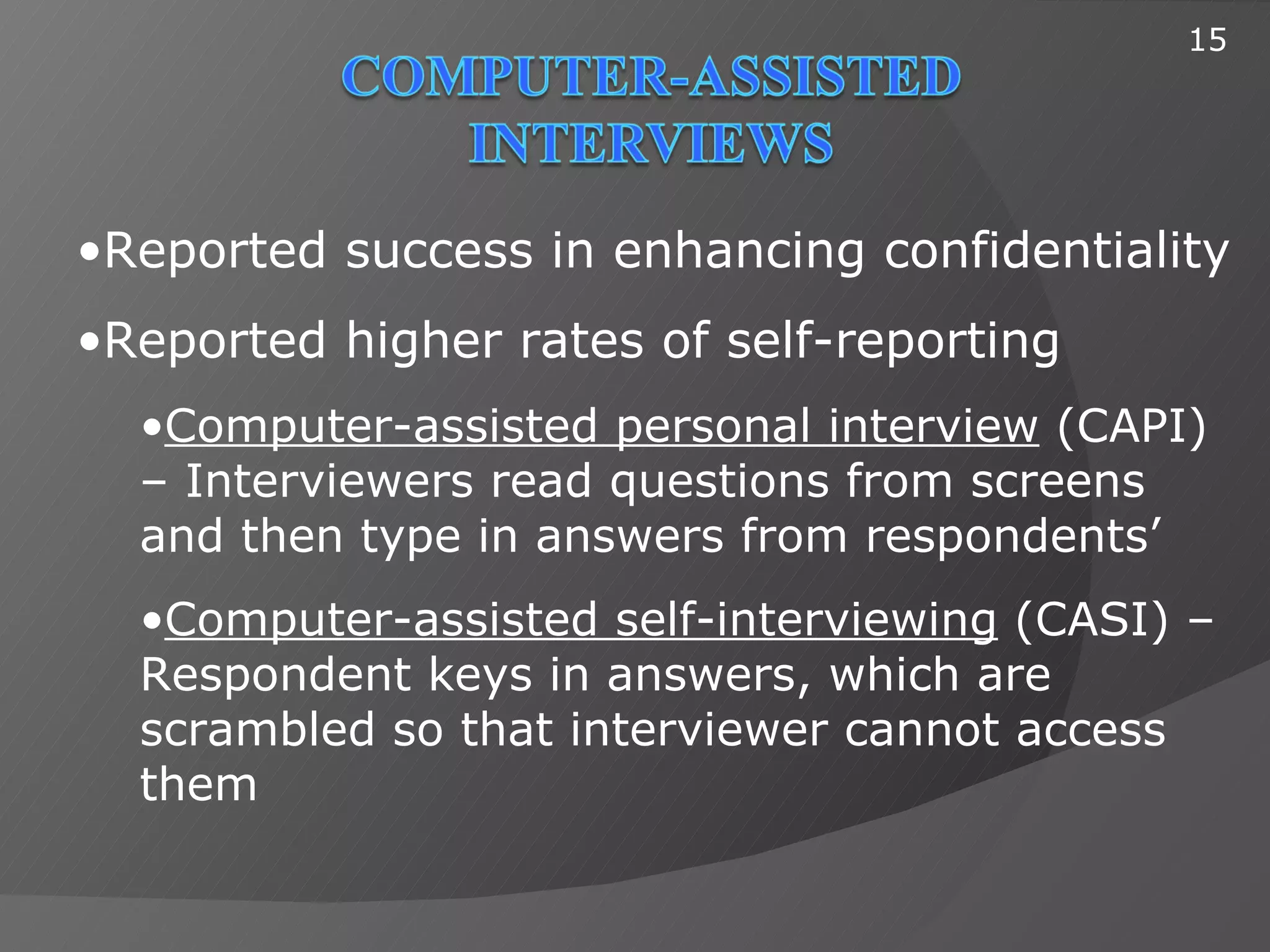 15




•Reported success in enhancing confidentiality
•Reported higher rates of self-reporting
  •Computer-assisted personal interview (CAPI)
  – Interviewers read questions from screens
  and then type in answers from respondents’
  •Computer-assisted self-interviewing (CASI) –
  Respondent keys in answers, which are
  scrambled so that interviewer cannot access
  them
 
