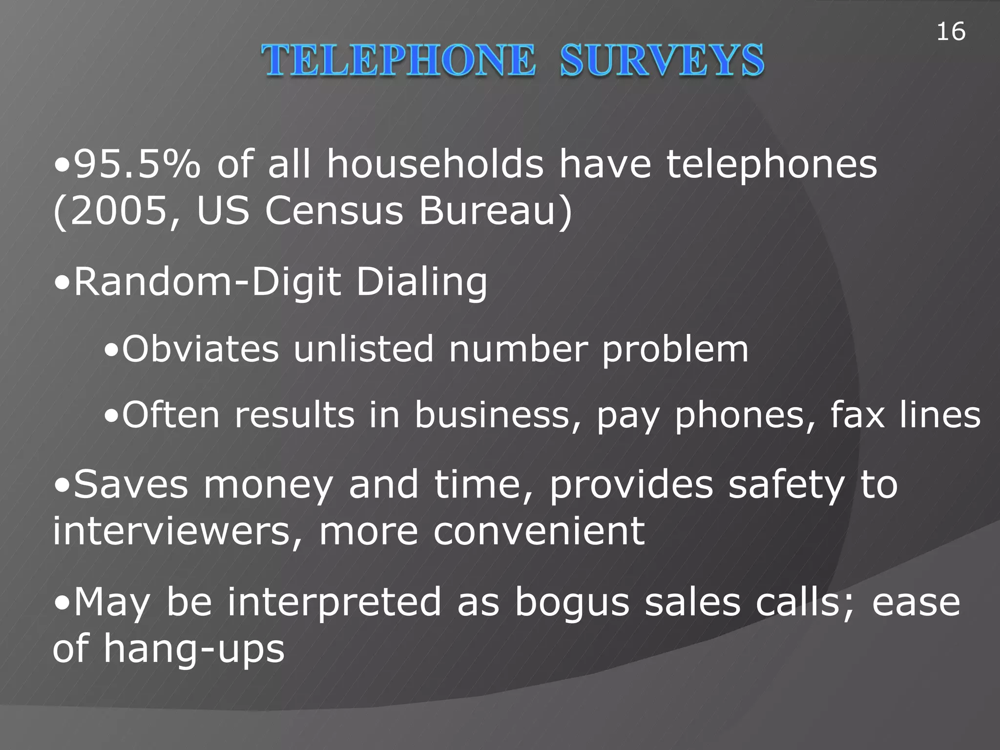 16




•95.5% of all households have telephones
(2005, US Census Bureau)
•Random-Digit Dialing
  •Obviates unlisted number problem
  •Often results in business, pay phones, fax lines
•Saves money and time, provides safety to
interviewers, more convenient
•May be interpreted as bogus sales calls; ease
of hang-ups
 