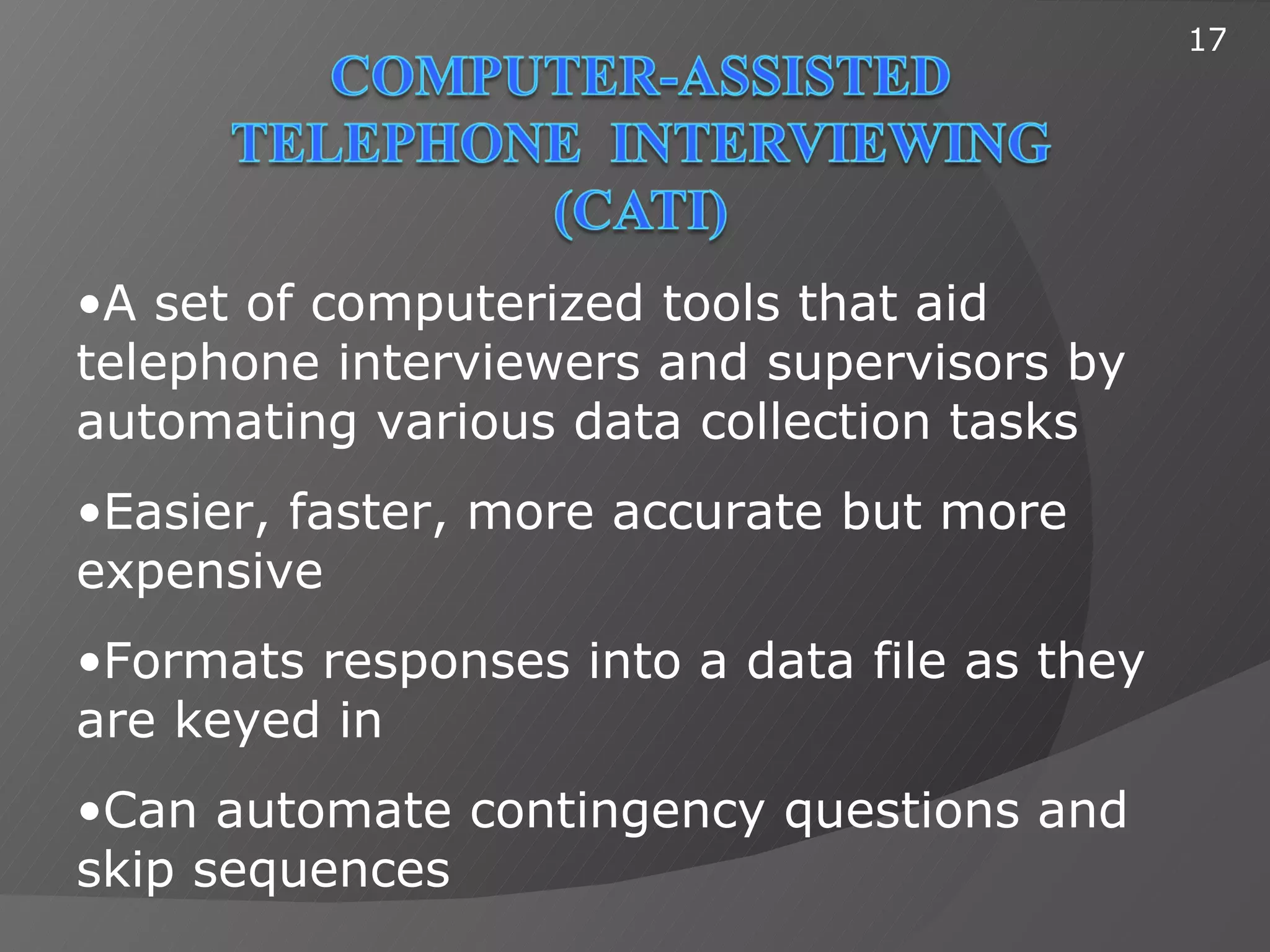 17




•A set of computerized tools that aid
telephone interviewers and supervisors by
automating various data collection tasks
•Easier, faster, more accurate but more
expensive
•Formats responses into a data file as they
are keyed in
•Can automate contingency questions and
skip sequences
 