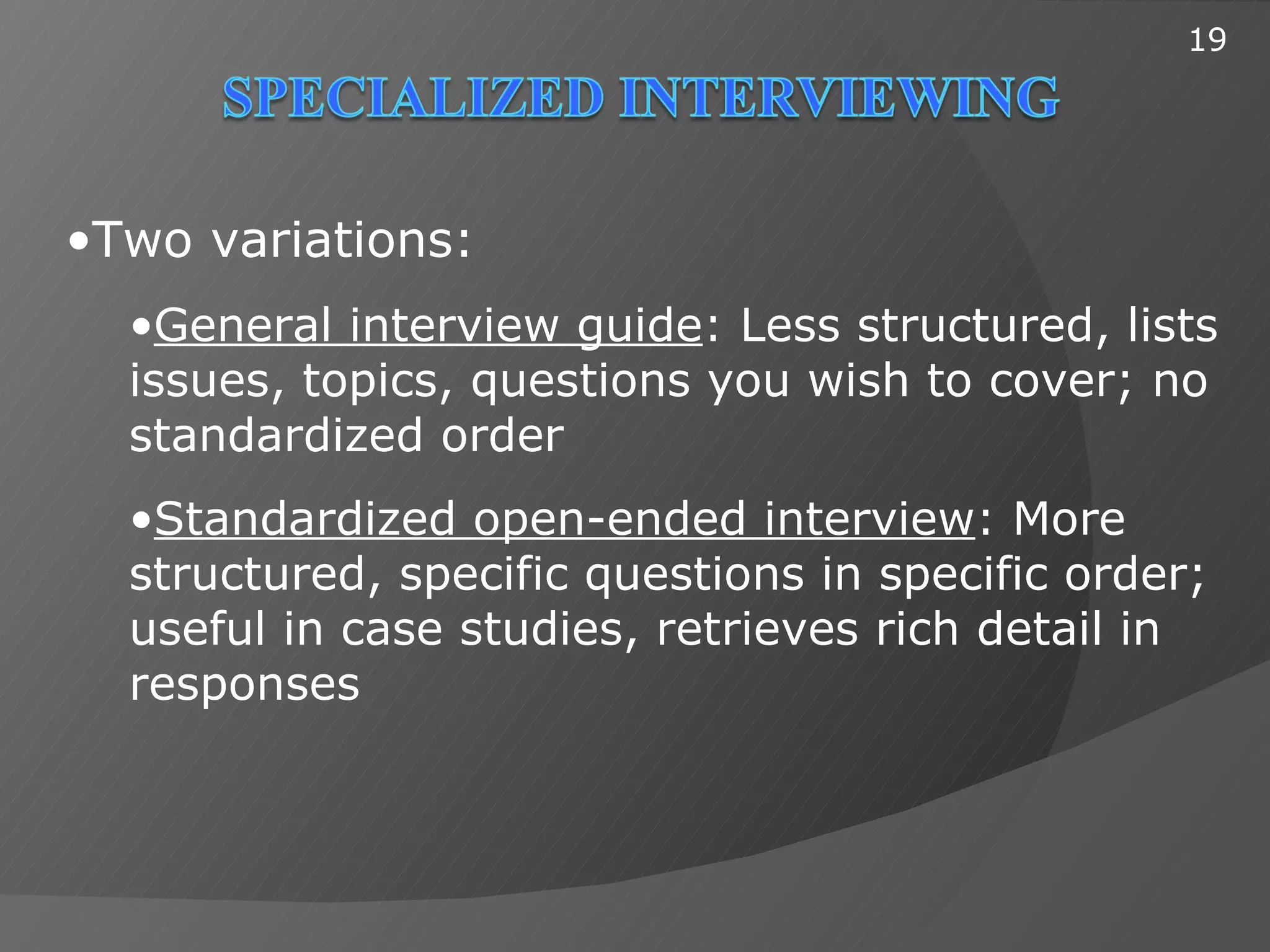 19




•Two variations:
  •General interview guide: Less structured, lists
  issues, topics, questions you wish to cover; no
  standardized order
  •Standardized open-ended interview: More
  structured, specific questions in specific order;
  useful in case studies, retrieves rich detail in
  responses
 