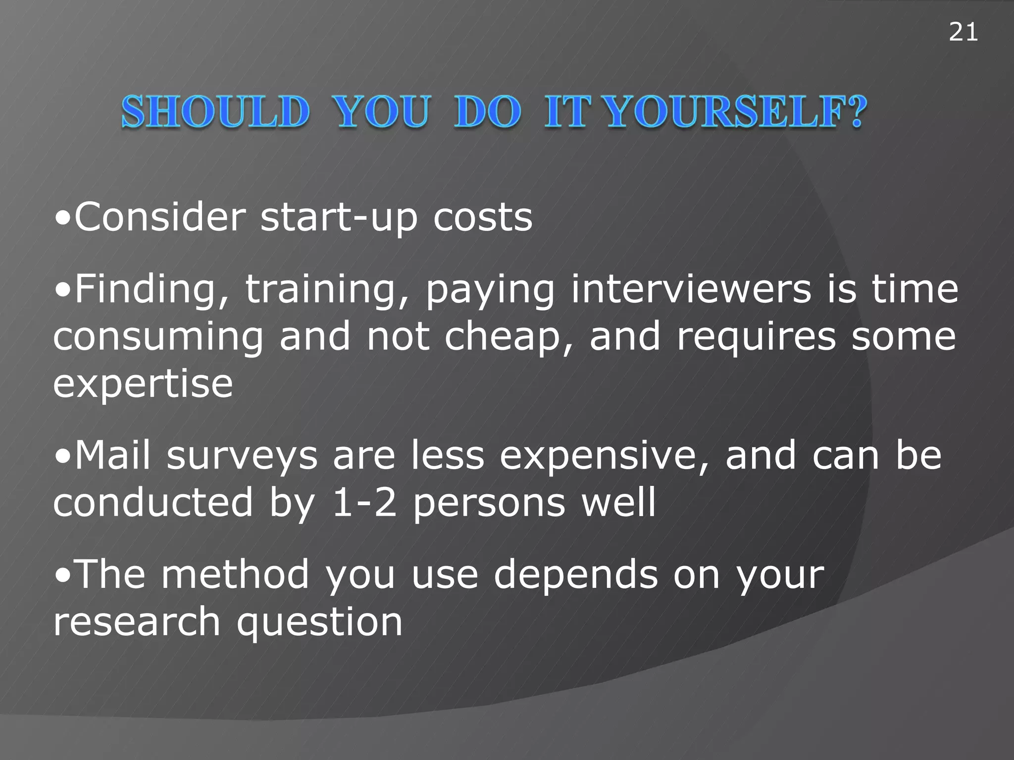 21




•Consider start-up costs
•Finding, training, paying interviewers is time
consuming and not cheap, and requires some
expertise
•Mail surveys are less expensive, and can be
conducted by 1-2 persons well
•The method you use depends on your
research question
 
