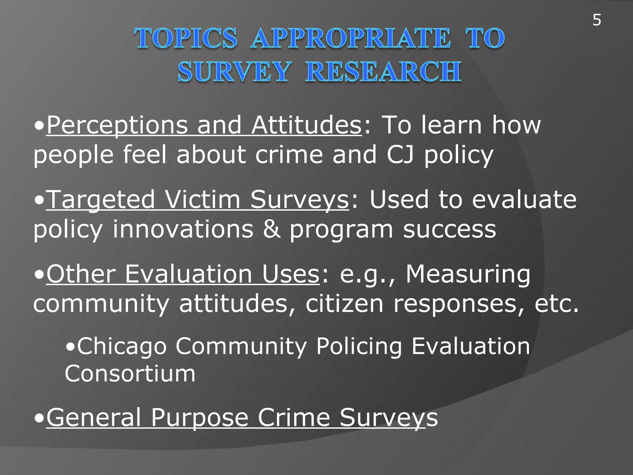 5




•Perceptions and Attitudes: To learn how
people feel about crime and CJ policy
•Targeted Victim Surveys: Used to evaluate
policy innovations & program success
•Other Evaluation Uses: e.g., Measuring
community attitudes, citizen responses, etc.
  •Chicago Community Policing Evaluation
  Consortium
•General Purpose Crime Surveys
 