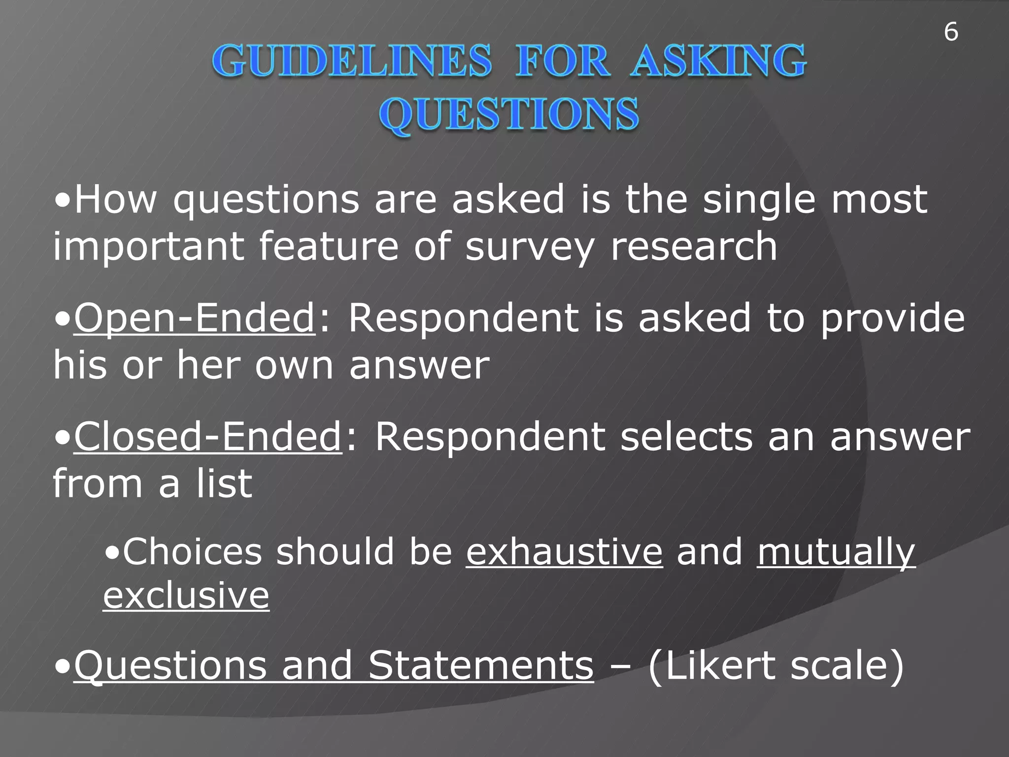 6




•How questions are asked is the single most
important feature of survey research
•Open-Ended: Respondent is asked to provide
his or her own answer
•Closed-Ended: Respondent selects an answer
from a list
  •Choices should be exhaustive and mutually
  exclusive
•Questions and Statements – (Likert scale)
 