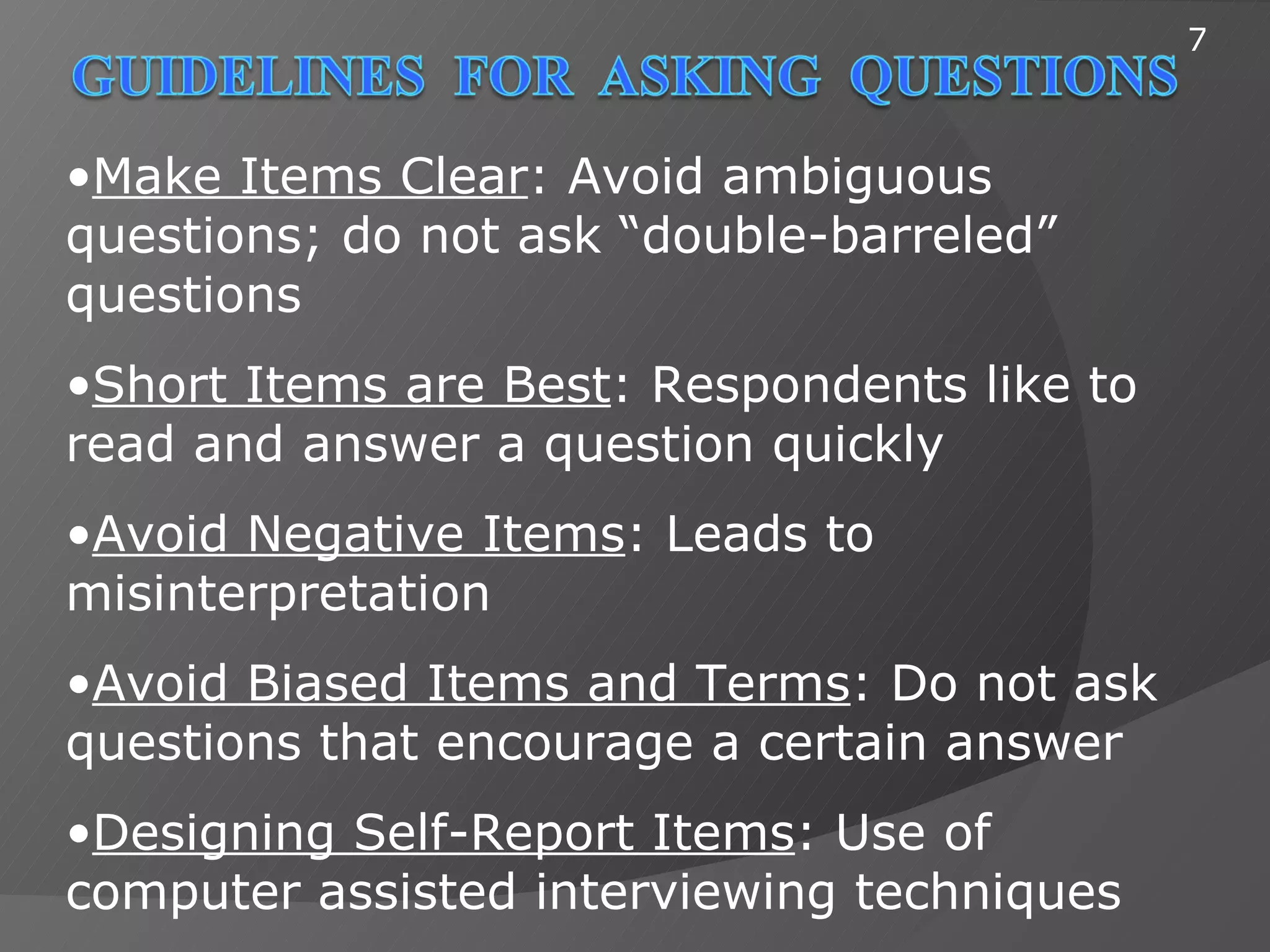7



•Make Items Clear: Avoid ambiguous
questions; do not ask “double-barreled”
questions
•Short Items are Best: Respondents like to
read and answer a question quickly
•Avoid Negative Items: Leads to
misinterpretation
•Avoid Biased Items and Terms: Do not ask
questions that encourage a certain answer
•Designing Self-Report Items: Use of
computer assisted interviewing techniques
 