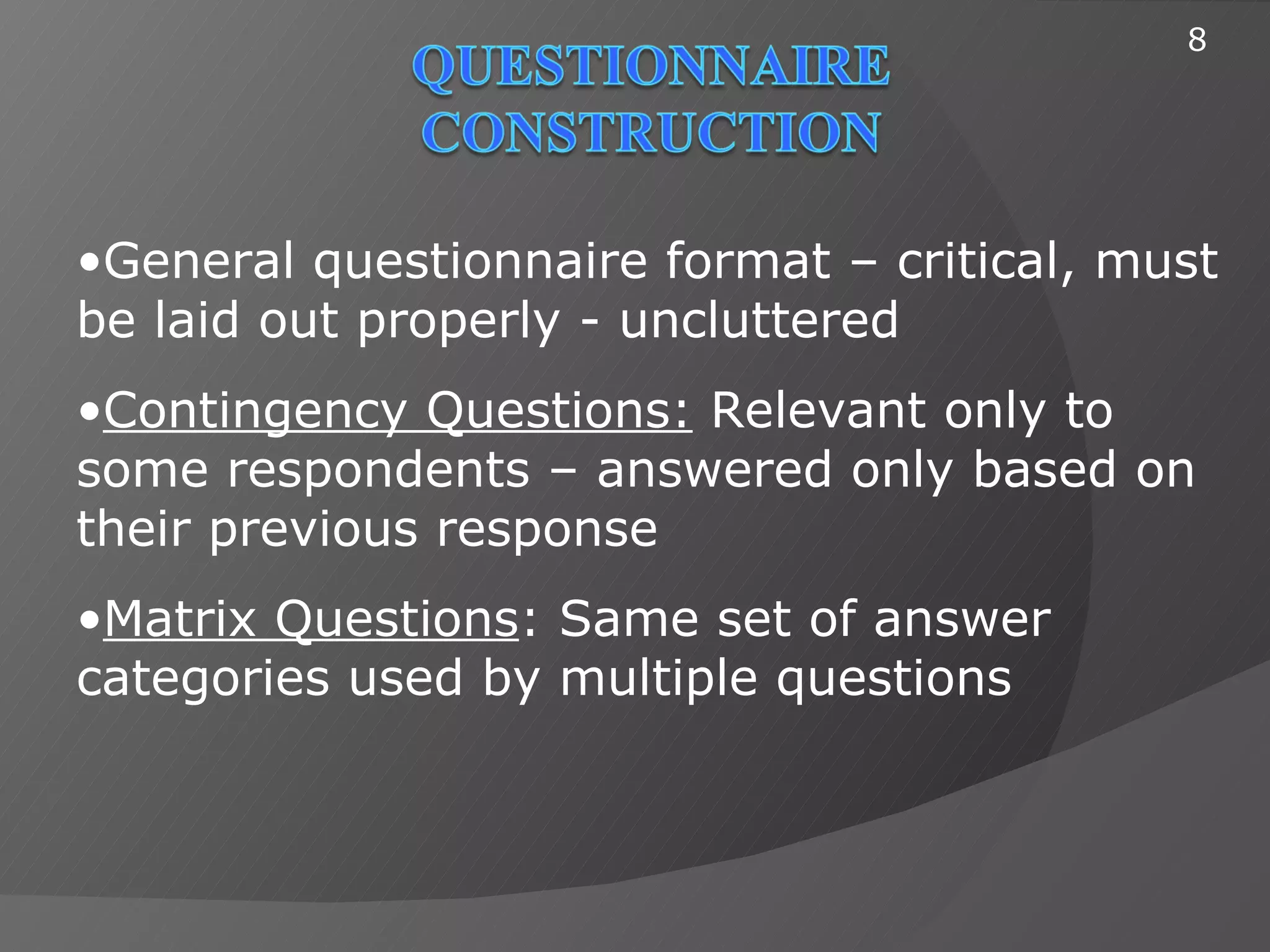 8




•General questionnaire format – critical, must
be laid out properly - uncluttered
•Contingency Questions: Relevant only to
some respondents – answered only based on
their previous response
•Matrix Questions: Same set of answer
categories used by multiple questions
 