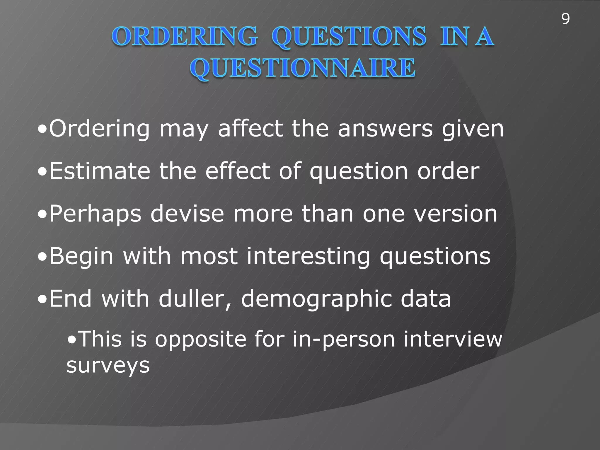 9




•Ordering may affect the answers given
•Estimate the effect of question order
•Perhaps devise more than one version
•Begin with most interesting questions
•End with duller, demographic data
  •This is opposite for in-person interview
  surveys
 