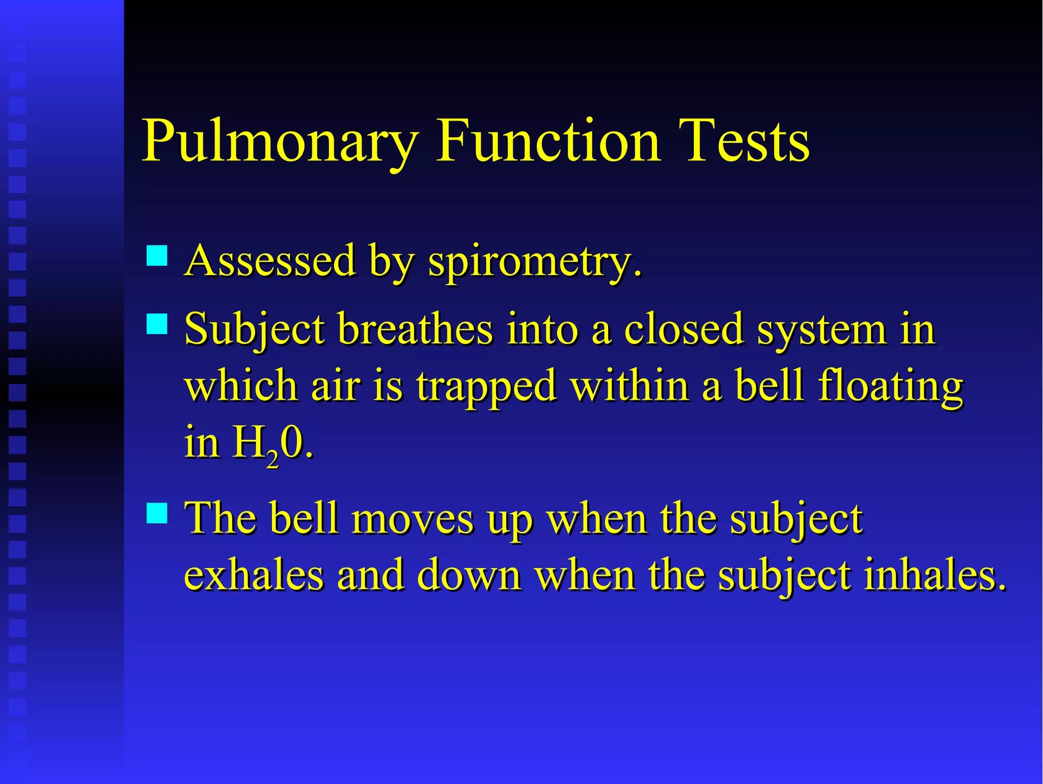 Pulmonary Function Tests
 Assessed by spirometry.
 Subject breathes into a closed system in
  which air is trapped within a bell floating
  in H20.
   The bell moves up when the subject
    exhales and down when the subject inhales.
 
