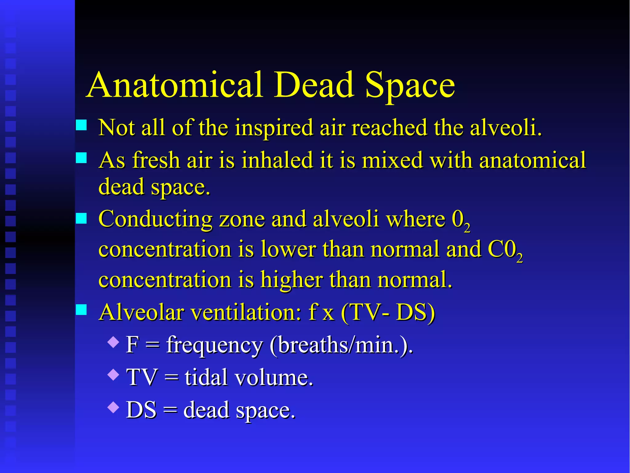Anatomical Dead Space
   Not all of the inspired air reached the alveoli.
   As fresh air is inhaled it is mixed with anatomical
    dead space.
   Conducting zone and alveoli where 02
    concentration is lower than normal and C02
    concentration is higher than normal.
   Alveolar ventilation: f x (TV- DS)
      F = frequency (breaths/min.).

      TV = tidal volume.

      DS = dead space.
 