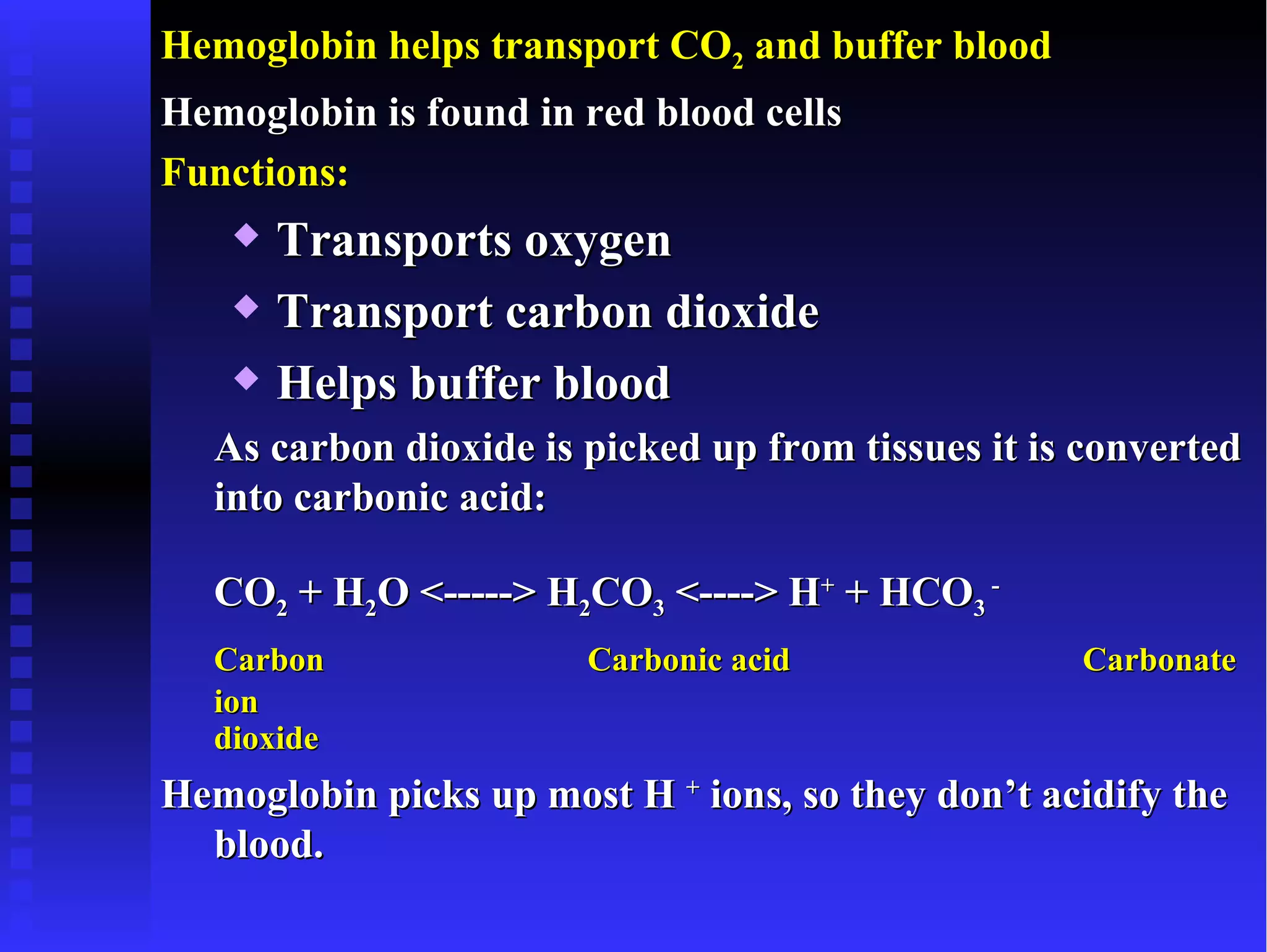 Hemoglobin helps transport CO2 and buffer blood
Hemoglobin is found in red blood cells
Functions:
      Transports oxygen
      Transport carbon dioxide
      Helps buffer blood
  As carbon dioxide is picked up from tissues it is converted
  into carbonic acid:

  CO2 + H2O <-----> H2CO3 <----> H+ + HCO3 -
  Carbon               Carbonic acid               Carbonate
  ion
  dioxide
Hemoglobin picks up most H + ions, so they don’t acidify the
  blood.
 