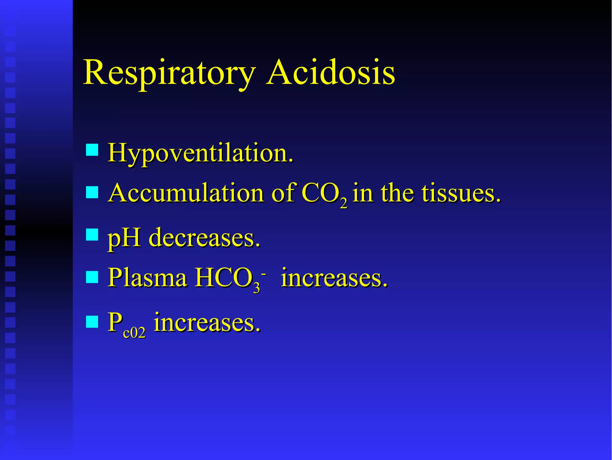 Respiratory Acidosis
 Hypoventilation.
 Accumulation of CO2 in the tissues.

 pH decreases.
 Plasma HCO3- increases.

   Pc02 increases.
 
