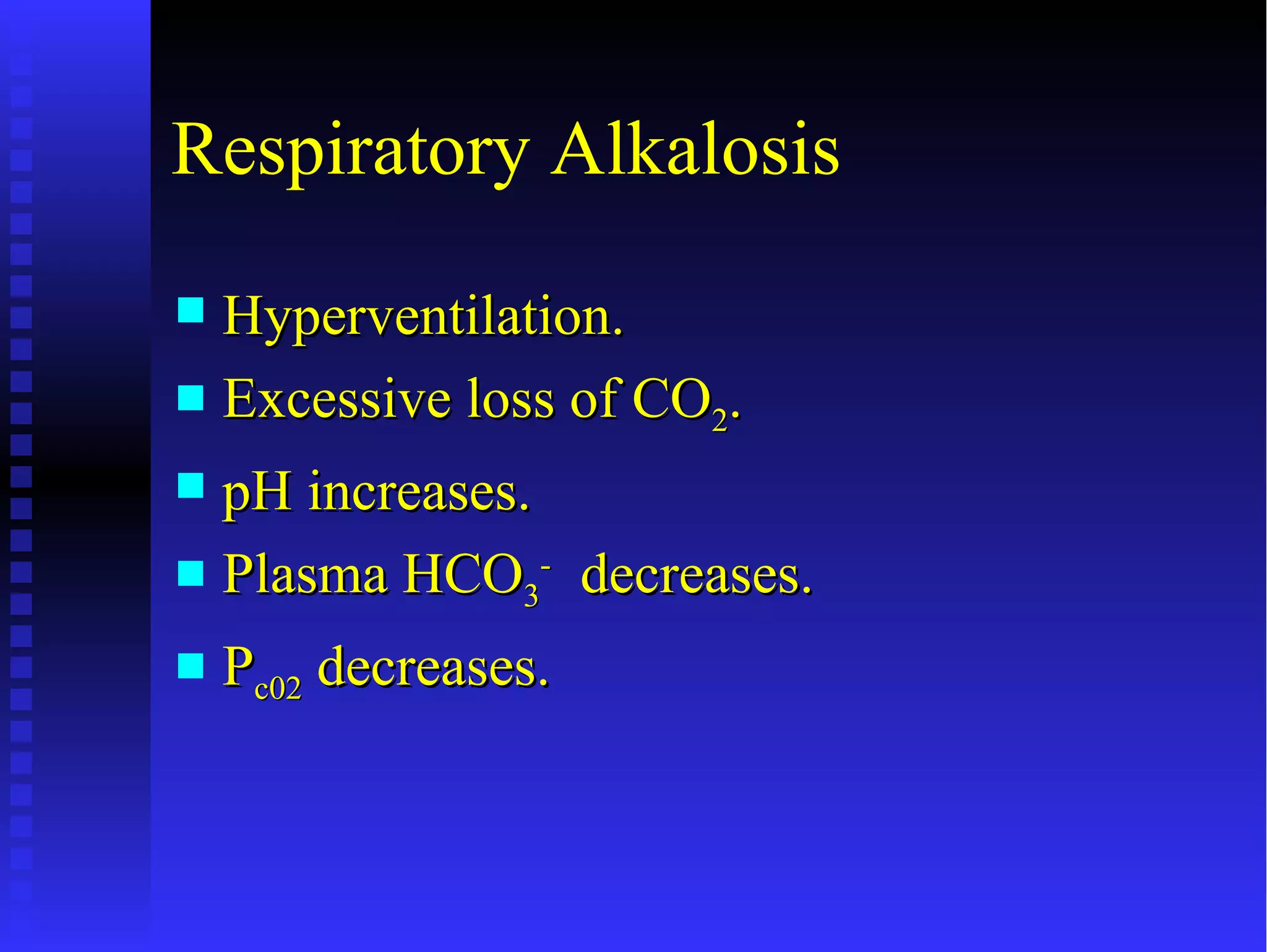 Respiratory Alkalosis
 Hyperventilation.
 Excessive loss of CO2.

 pH increases.
 Plasma HCO3- decreases.

   Pc02 decreases.
 
