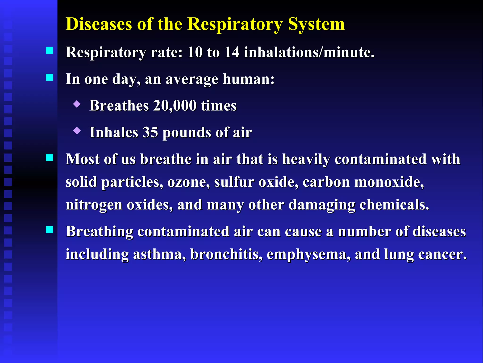 Diseases of the Respiratory System
   Respiratory rate: 10 to 14 inhalations/minute.
   In one day, an average human:
        Breathes 20,000 times
        Inhales 35 pounds of air
   Most of us breathe in air that is heavily contaminated with
    solid particles, ozone, sulfur oxide, carbon monoxide,
    nitrogen oxides, and many other damaging chemicals.
   Breathing contaminated air can cause a number of diseases
    including asthma, bronchitis, emphysema, and lung cancer.
 