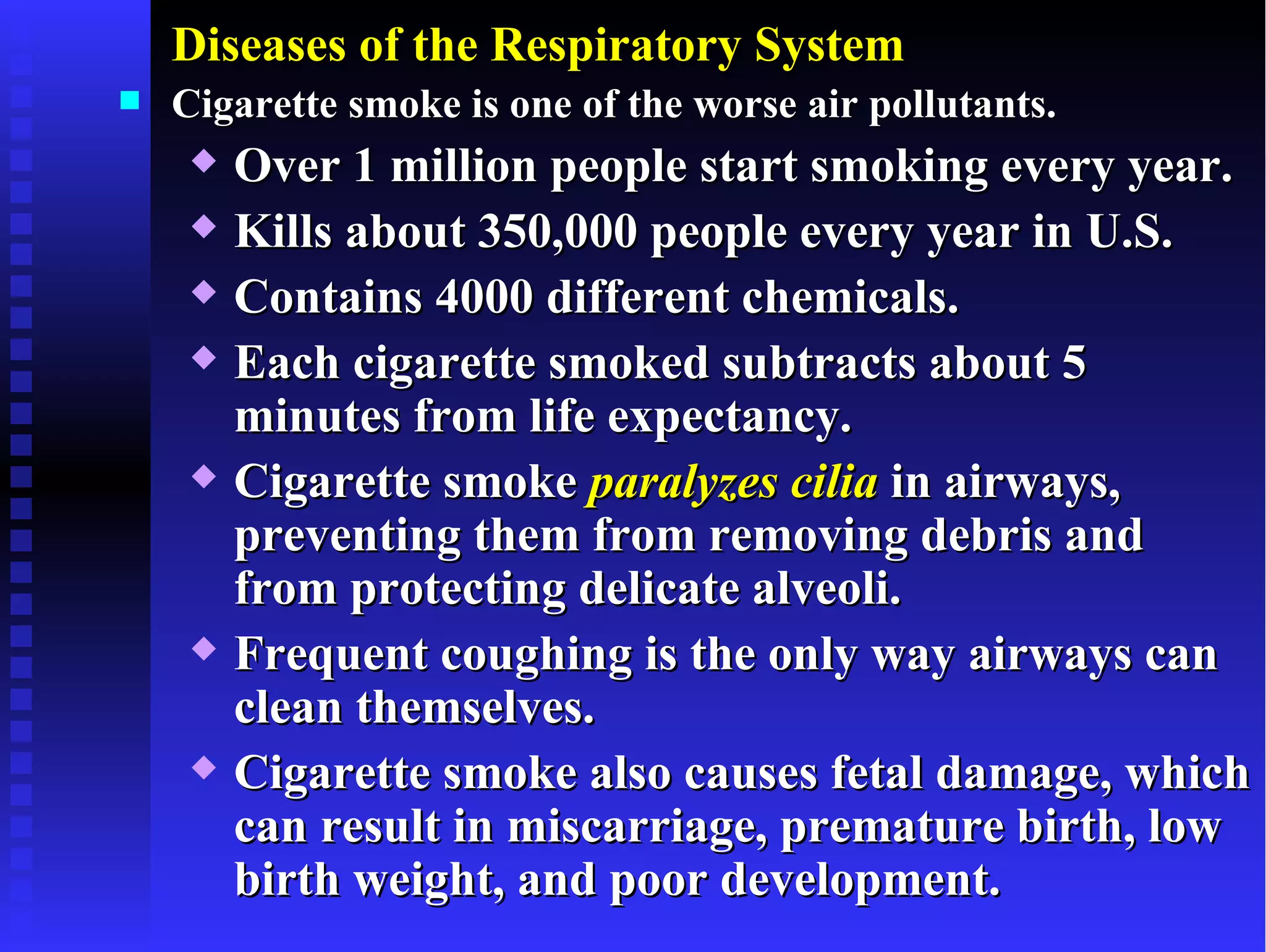 Diseases of the Respiratory System
   Cigarette smoke is one of the worse air pollutants.
        Over 1 million people start smoking every year.
        Kills about 350,000 people every year in U.S.
        Contains 4000 different chemicals.
        Each cigarette smoked subtracts about 5
         minutes from life expectancy.
        Cigarette smoke paralyzes cilia in airways,
         preventing them from removing debris and
         from protecting delicate alveoli.
        Frequent coughing is the only way airways can
         clean themselves.
        Cigarette smoke also causes fetal damage, which
         can result in miscarriage, premature birth, low
         birth weight, and poor development.
 