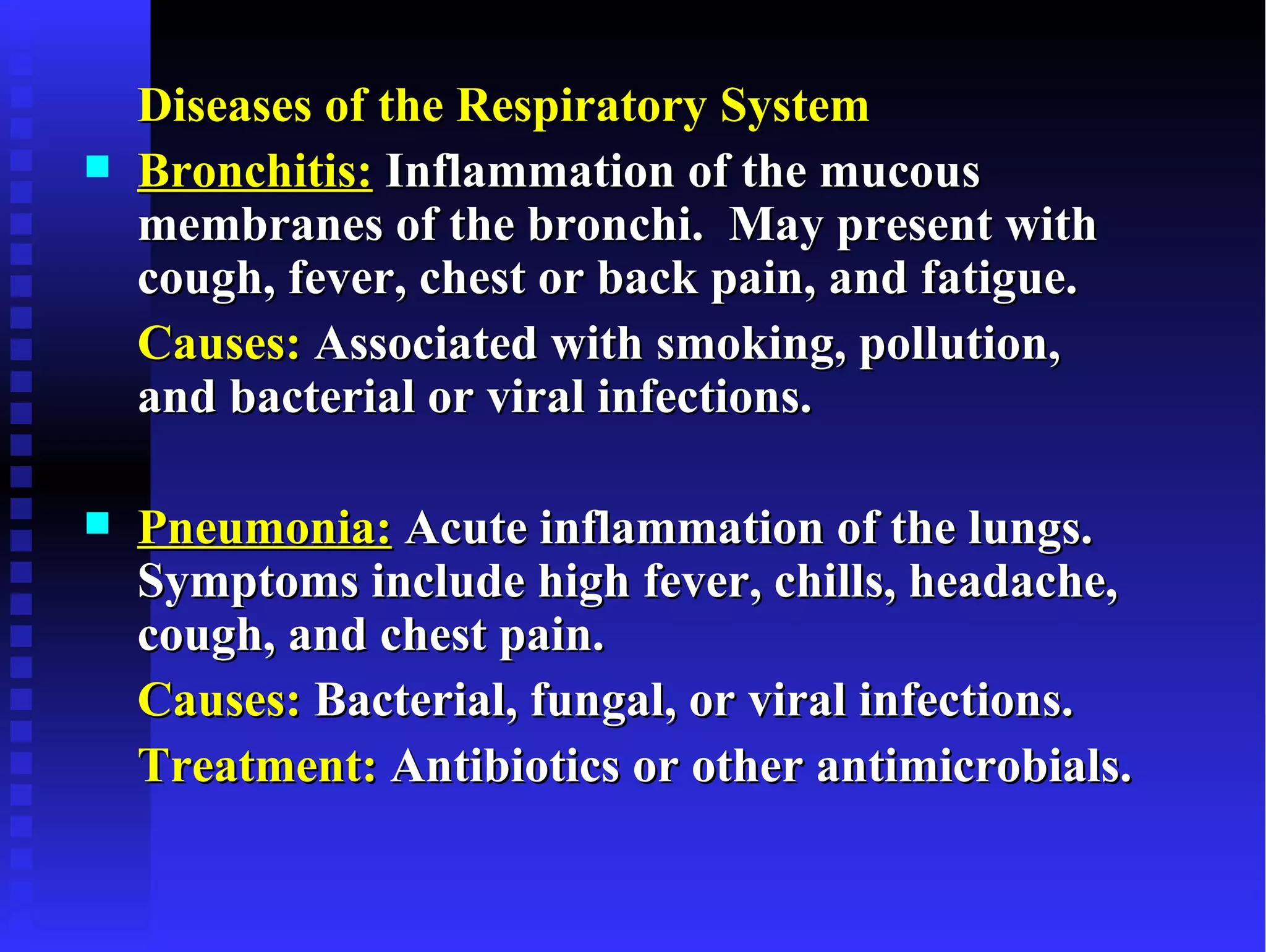 Diseases of the Respiratory System
   Bronchitis: Inflammation of the mucous
    membranes of the bronchi. May present with
    cough, fever, chest or back pain, and fatigue.
    Causes: Associated with smoking, pollution,
    and bacterial or viral infections.

   Pneumonia: Acute inflammation of the lungs.
    Symptoms include high fever, chills, headache,
    cough, and chest pain.
    Causes: Bacterial, fungal, or viral infections.
    Treatment: Antibiotics or other antimicrobials.
 