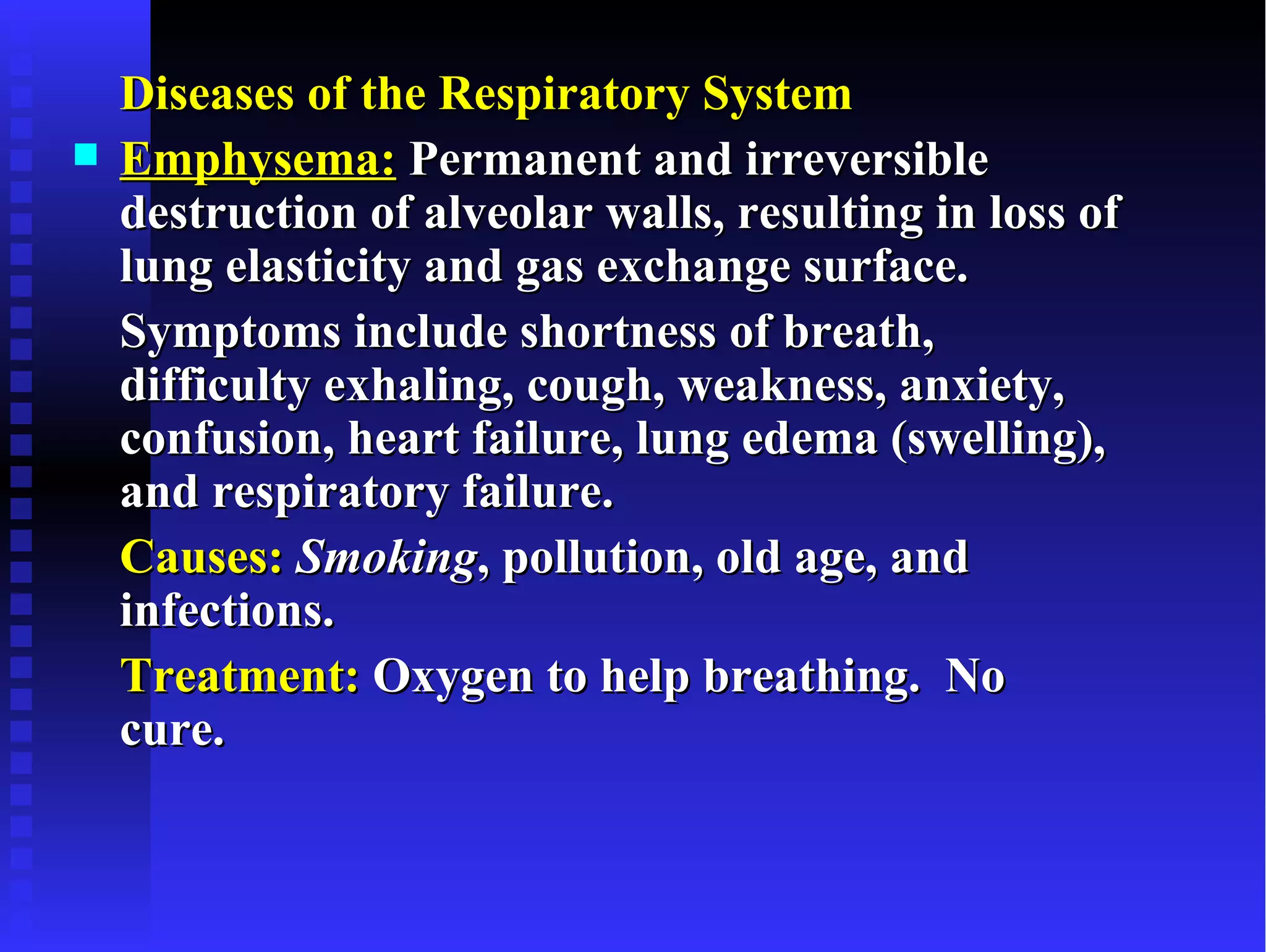Diseases of the Respiratory System
   Emphysema: Permanent and irreversible
    destruction of alveolar walls, resulting in loss of
    lung elasticity and gas exchange surface.
    Symptoms include shortness of breath,
    difficulty exhaling, cough, weakness, anxiety,
    confusion, heart failure, lung edema (swelling),
    and respiratory failure.
    Causes: Smoking, pollution, old age, and
    infections.
    Treatment: Oxygen to help breathing. No
    cure.
 