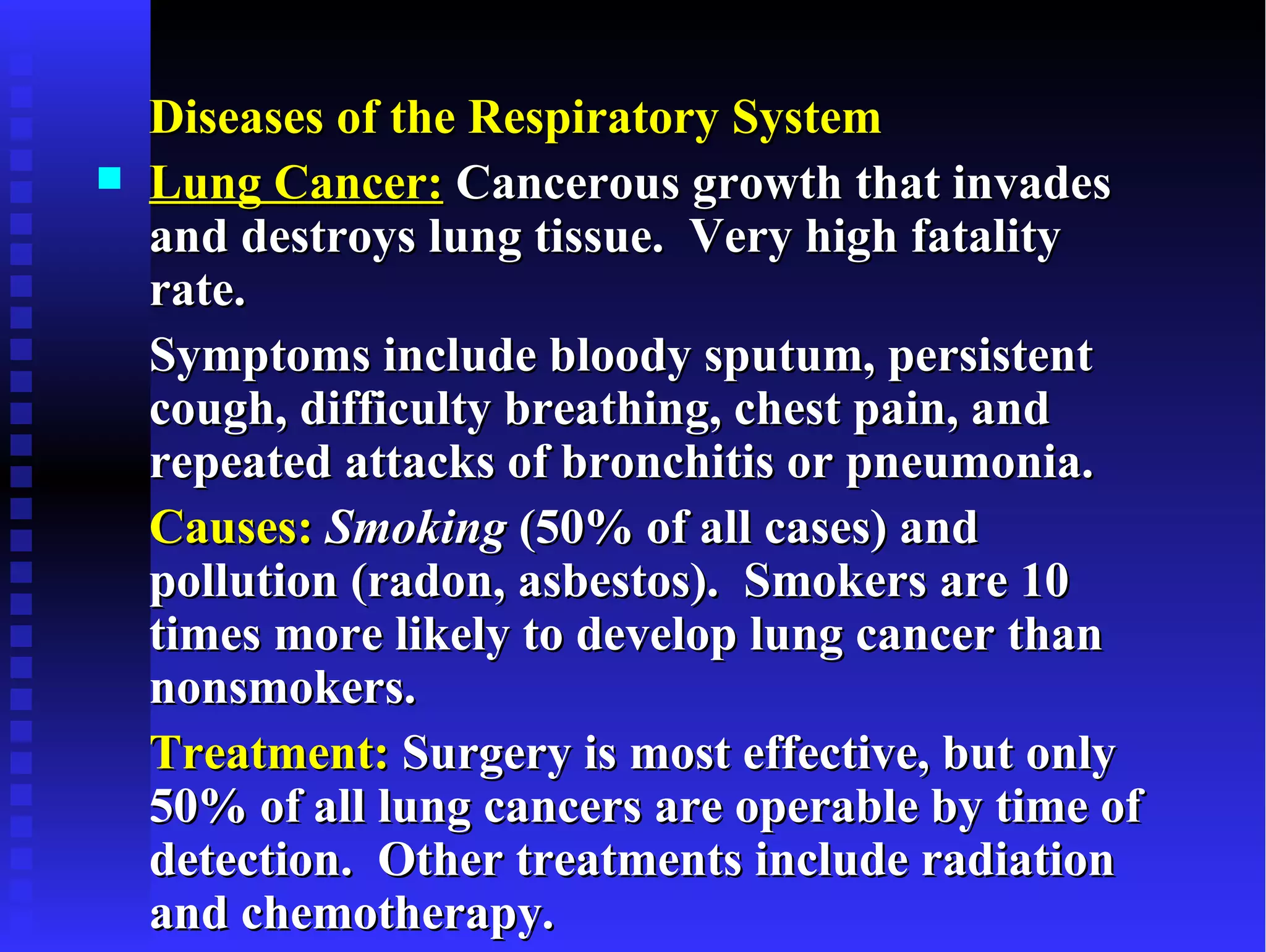 Diseases of the Respiratory System
   Lung Cancer: Cancerous growth that invades
    and destroys lung tissue. Very high fatality
    rate.
    Symptoms include bloody sputum, persistent
    cough, difficulty breathing, chest pain, and
    repeated attacks of bronchitis or pneumonia.
    Causes: Smoking (50% of all cases) and
    pollution (radon, asbestos). Smokers are 10
    times more likely to develop lung cancer than
    nonsmokers.
    Treatment: Surgery is most effective, but only
    50% of all lung cancers are operable by time of
    detection. Other treatments include radiation
    and chemotherapy.
 