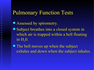 Pulmonary Function Tests
 Assessed by spirometry.
 Subject breathes into a closed system in
  which air is trapped within a bell floating
  in H20.
   The bell moves up when the subject
    exhales and down when the subject inhales.
 