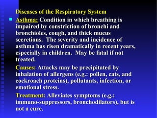 Diseases of the Respiratory System
   Asthma: Condition in which breathing is
    impaired by constriction of bronchi and
    bronchioles, cough, and thick mucus
    secretions. The severity and incidence of
    asthma has risen dramatically in recent years,
    especially in children. May be fatal if not
    treated.
    Causes: Attacks may be precipitated by
    inhalation of allergens (e.g.: pollen, cats, and
    cockroach proteins), pollutants, infection, or
    emotional stress.
    Treatment: Alleviates symptoms (e.g.:
    immuno-suppressors, bronchodilators), but is
    not a cure.
 