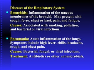 Diseases of the Respiratory System
   Bronchitis: Inflammation of the mucous
    membranes of the bronchi. May present with
    cough, fever, chest or back pain, and fatigue.
    Causes: Associated with smoking, pollution,
    and bacterial or viral infections.

   Pneumonia: Acute inflammation of the lungs.
    Symptoms include high fever, chills, headache,
    cough, and chest pain.
    Causes: Bacterial, fungal, or viral infections.
    Treatment: Antibiotics or other antimicrobials.
 