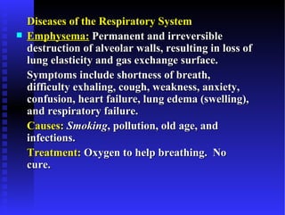 Diseases of the Respiratory System
   Emphysema: Permanent and irreversible
    destruction of alveolar walls, resulting in loss of
    lung elasticity and gas exchange surface.
    Symptoms include shortness of breath,
    difficulty exhaling, cough, weakness, anxiety,
    confusion, heart failure, lung edema (swelling),
    and respiratory failure.
    Causes: Smoking, pollution, old age, and
    infections.
    Treatment: Oxygen to help breathing. No
    cure.
 