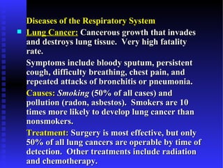 Diseases of the Respiratory System
   Lung Cancer: Cancerous growth that invades
    and destroys lung tissue. Very high fatality
    rate.
    Symptoms include bloody sputum, persistent
    cough, difficulty breathing, chest pain, and
    repeated attacks of bronchitis or pneumonia.
    Causes: Smoking (50% of all cases) and
    pollution (radon, asbestos). Smokers are 10
    times more likely to develop lung cancer than
    nonsmokers.
    Treatment: Surgery is most effective, but only
    50% of all lung cancers are operable by time of
    detection. Other treatments include radiation
    and chemotherapy.
 