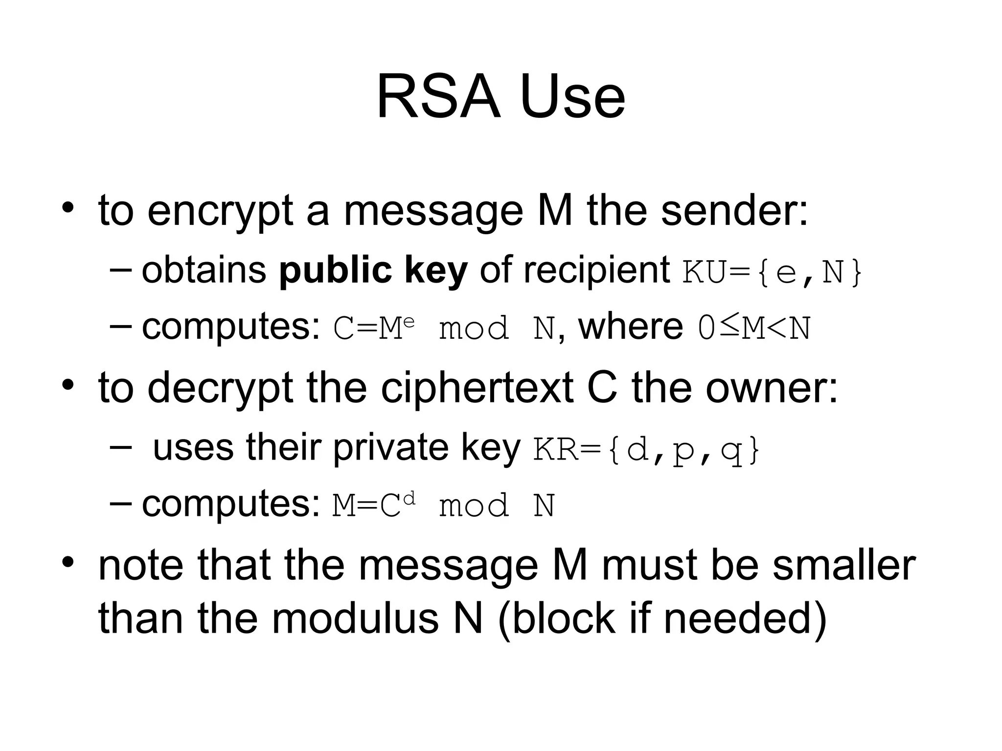 RSA Use to encrypt a message M the sender: obtains  public key  of recipient  KU={e,N}   computes:  C=M e  mod N , where  0 ≤ M < N to decrypt the ciphertext C the owner: uses their private key  KR={d,p,q}   computes:  M=C d  mod N   note that the message M must be smaller than the modulus N (block if needed) 