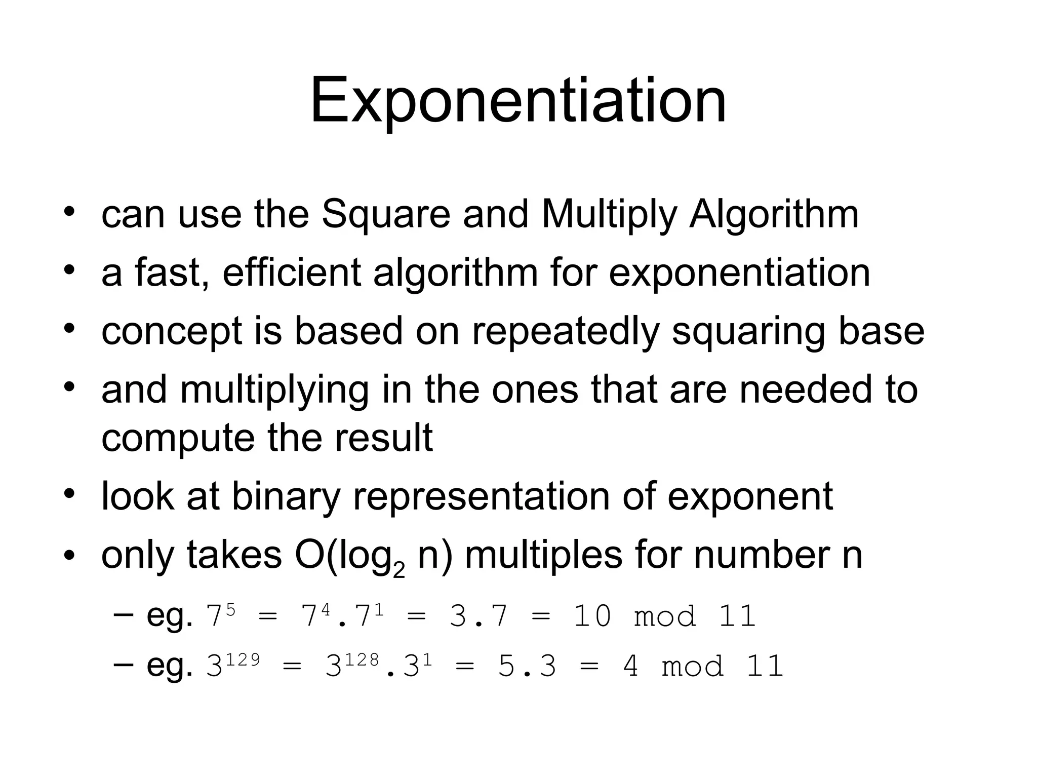 Exponentiation can use the Square and Multiply Algorithm a fast, efficient algorithm for exponentiation  concept is based on repeatedly squaring base  and multiplying in the ones that are needed to compute the result  look at binary representation of exponent  only takes O(log 2  n) multiples for number n  eg.  7 5  = 7 4 .7 1  = 3.7 = 10 mod 11 eg.  3 129  = 3 128 .3 1  = 5.3 = 4 mod 11 
