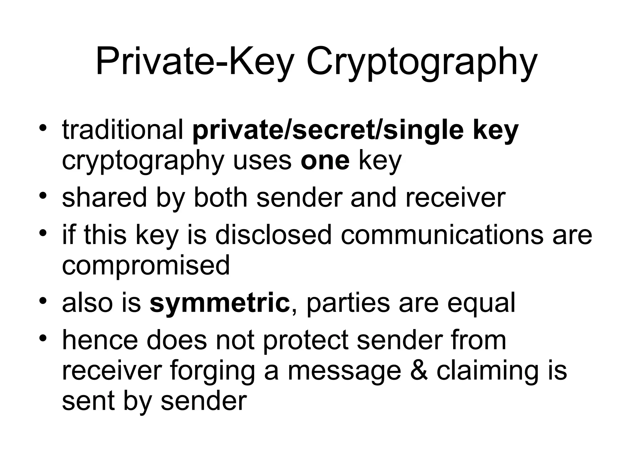 Private-Key Cryptography traditional  private/secret/single key  cryptography uses  one  key  shared by both sender and receiver  if this key is disclosed communications are compromised  also is  symmetric , parties are equal  hence does not protect sender from receiver forging a message & claiming is sent by sender  