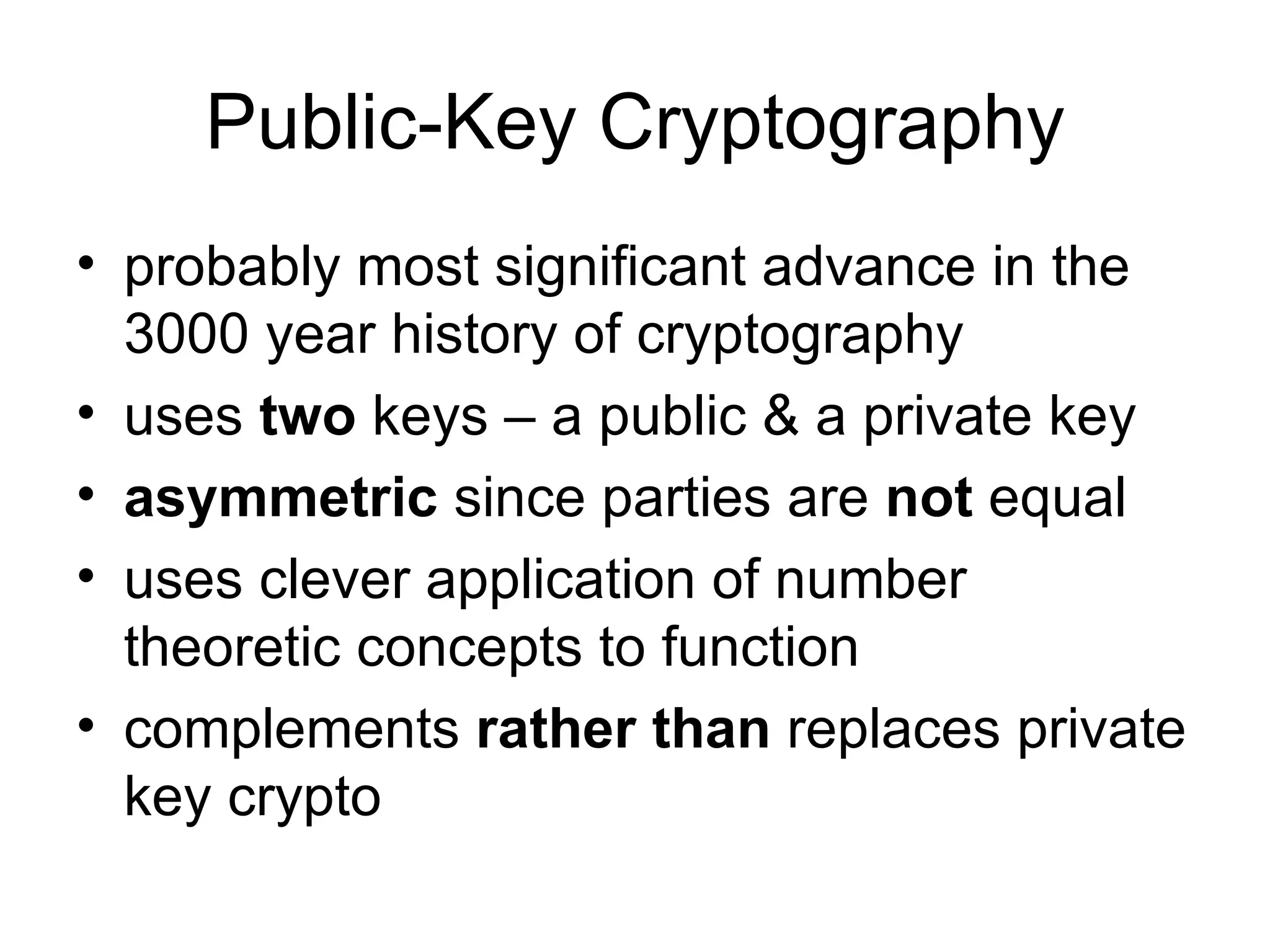 Public-Key Cryptography probably most significant advance in the 3000 year history of cryptography  uses  two  keys – a public & a private key asymmetric  since parties are  not  equal  uses clever application of number theoretic concepts to function complements  rather than  replaces private key crypto 