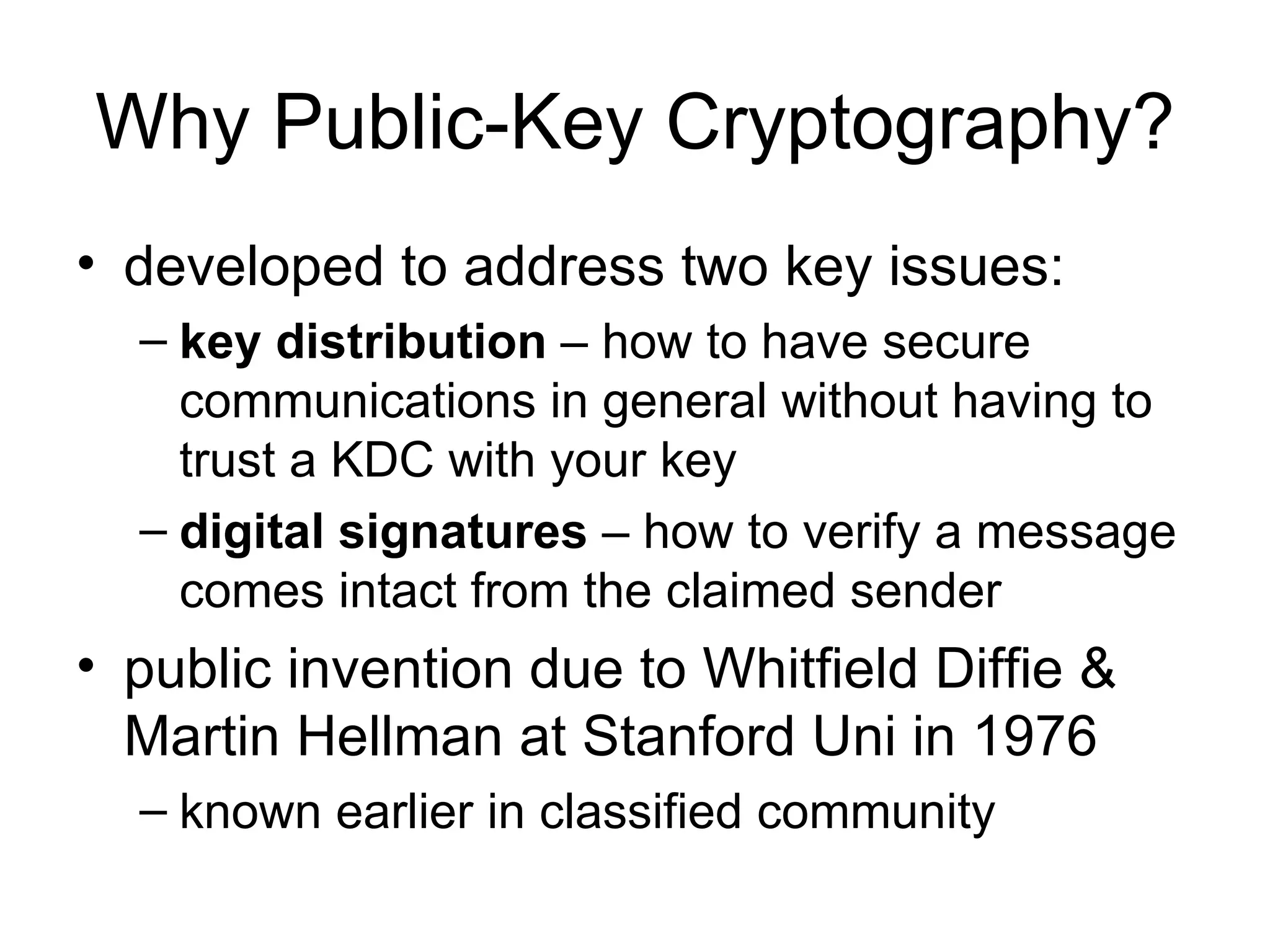 Why Public-Key Cryptography? developed to address two key issues: key distribution  – how to have secure communications in general without having to trust a KDC with your key digital signatures  – how to verify a message comes intact from the claimed sender public invention due to Whitfield Diffie & Martin Hellman at Stanford Uni in 1976 known earlier in classified community 