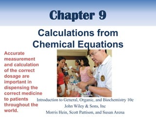 Chapter 9
                Calculations from
               Chemical Equations
Accurate
measurement
and calculation
of the correct
dosage are
important in
dispensing the
correct medicine
to patients    Introduction to General, Organic, and Biochemistry 10e
throughout the                 John Wiley & Sons, Inc
world.              Morris Hein, Scott Pattison, and Susan Arena
 