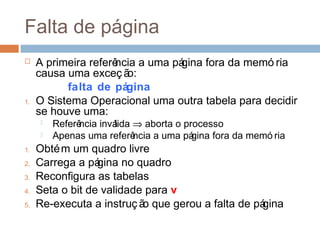 Falta de página
 A primeira referência a uma página fora da memó ria
causa uma exceç ão:
falta de página
1. O Sistema Operacional uma outra tabela para decidir
se houve uma:
 Referência inválida ⇒ aborta o processo
 Apenas uma referência a uma página fora da memó ria
1. Obtém um quadro livre
2. Carrega a página no quadro
3. Reconfigura as tabelas
4. Seta o bit de validade para v
5. Re-executa a instruç ão que gerou a falta de página
 