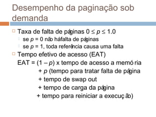 Desempenho da paginação sob
demanda
 Taxa de falta de páginas 0 ≤ p ≤ 1.0
 se p = 0 não háfalta de páginas
 se p = 1, toda referência causa uma falta
 Tempo efetivo de acesso (EAT)
EAT = (1 – p) x tempo de acesso a memó ria
+ p (tempo para tratar falta de página
+ tempo de swap out
+ tempo de carga da página
+ tempo para reiniciar a execuç ão)
 