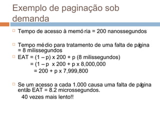 Exemplo de paginação sob
demanda
 Tempo de acesso à memó ria = 200 nanossegundos
 Tempo médio para tratamento de uma falta de página
= 8 milissegundos
 EAT = (1 – p) x 200 + p (8 milissegundos)
= (1 – p x 200 + p x 8,000,000
= 200 + p x 7,999,800
 Se um acesso a cada 1.000 causa uma falta de página
então EAT = 8.2 microssegundos.
40 vezes mais lento!!
 