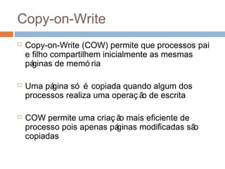 Copy-on-Write
 Copy-on-Write (COW) permite que processos pai
e filho compartilhem inicialmente as mesmas
páginas de memó ria
 Uma página só é copiada quando algum dos
processos realiza uma operaç ão de escrita
 COW permite uma criaç ão mais eficiente de
processo pois apenas páginas modificadas são
copiadas
 